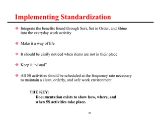 27
Implementing Standardization
 Integrate the benefits found through Sort, Set in Order, and Shine
into the everyday work activity
 Make it a way of life
 It should be easily noticed when items are not in their place
 Keep it “visual”
 All 5S activities should be scheduled at the frequency rate necessary
to maintain a clean, orderly, and safe work environment
THE KEY:
Documentation exists to show how, where, and
when 5S activities take place.
 