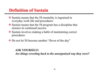 29
Definition of Sustain
 Sustain means that the 5S mentality is ingrained in
everyday work life and procedures
 Sustain means that the 5S program has a discipline that
ensures its continued success
 Sustain involves making a habit of maintaining correct
procedures
 Do not let 5S become another “flavor of the day”
ASK YOURSELF:
Are things reverting back to the unorganized way they were?
 