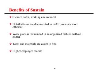 30
Benefits of Sustain
 Cleaner, safer, working environment
 Detailed tasks are documented to make processes more
efficient
 Work place is maintained in an organized fashion without
clutter
 Tools and materials are easier to find
 Higher employee morale
 