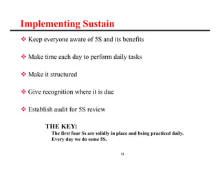 31
Implementing Sustain
 Keep everyone aware of 5S and its benefits
 Make time each day to perform daily tasks
 Make it structured
 Give recognition where it is due
 Establish audit for 5S review
THE KEY:
The first four Ss are solidly in place and being practiced daily.
Every day we do some 5S.
 