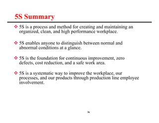 36
5S Summary
 5S is a process and method for creating and maintaining an
organized, clean, and high performance workplace.
 5S enables anyone to distinguish between normal and
abnormal conditions at a glance.
 5S is the foundation for continuous improvement, zero
defects, cost reduction, and a safe work area.
 5S is a systematic way to improve the workplace, our
processes, and our products through production line employee
involvement.
 