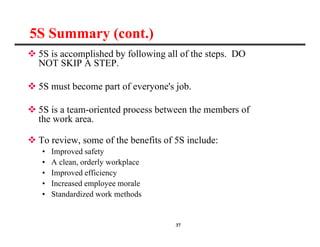 37
 5S is accomplished by following all of the steps. DO
NOT SKIP A STEP.
 5S must become part of everyone's job.
 5S is a team-oriented process between the members of
the work area.
 To review, some of the benefits of 5S include:
• Improved safety
• A clean, orderly workplace
• Improved efficiency
• Increased employee morale
• Standardized work methods
5S Summary (cont.)
 