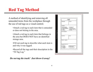 9
Red Tag Method
A method of identifying and removing all
unneeded items from the workplace through
the use of red tags as a visual control.
•Attach a red tag to each item that is unneeded
or does not belong in the area.
•Attach a red tag to each item that belongs in
the area but DOES NOT have an identified
storage area.
•Fill out each tag to describe what each item is
and why it was tagged.
•Record all the tags and their description in the
“5S Tag Log.”
Do not tag the trash! Just throw it away!
 