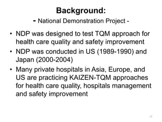 Background:
- National Demonstration Project -
• NDP was designed to test TQM approach for
health care quality and safety improvement
• NDP was conducted in US (1989-1990) and
Japan (2000-2004)
• Many private hospitals in Asia, Europe, and
US are practicing KAIZEN-TQM approaches
for health care quality, hospitals management
and safety improvement
12
 