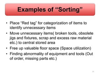 Examples of “Sorting”
• Place “Red tag” for categorization of items to
identify unnecessary items
• Move unnecessary items( broken tools, obsolete
jigs and fixtures, scrap and excess raw material
etc.) to central stored area
• Free up valuable floor space (Space utilization)
• Finding abnormality of equipment and tools (Out
of order, missing parts etc.)
25
 