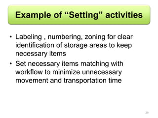 Example of “Setting” activities
• Labeling , numbering, zoning for clear
identification of storage areas to keep
necessary items
• Set necessary items matching with
workflow to minimize unnecessary
movement and transportation time
29
 