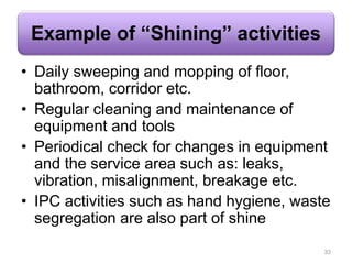 Example of “Shining” activities
• Daily sweeping and mopping of floor,
bathroom, corridor etc.
• Regular cleaning and maintenance of
equipment and tools
• Periodical check for changes in equipment
and the service area such as: leaks,
vibration, misalignment, breakage etc.
• IPC activities such as hand hygiene, waste
segregation are also part of shine
33
 