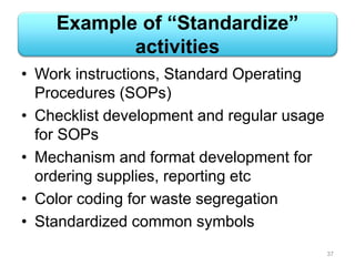 Example of “Standardize”
activities
• Work instructions, Standard Operating
Procedures (SOPs)
• Checklist development and regular usage
for SOPs
• Mechanism and format development for
ordering supplies, reporting etc
• Color coding for waste segregation
• Standardized common symbols
37
 