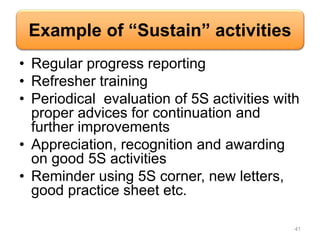 Example of “Sustain” activities
• Regular progress reporting
• Refresher training
• Periodical evaluation of 5S activities with
proper advices for continuation and
further improvements
• Appreciation, recognition and awarding
on good 5S activities
• Reminder using 5S corner, new letters,
good practice sheet etc.
41
 