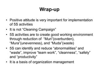 Wrap-up
• Positive attitude is very important for implementation
of 5S activities
• It is not “Cleaning Campaign”
• 5S activities are to create good working environment
through reduction of “Muri”(overburden),
“Mura”(unevenness), and “Muda”(waste)
• 5S can identify and reduce “abnormalities” and
“waste”, improve “team work”, “cleanness”, “safety”
and “productivity”
• It is a basis of organization management
 