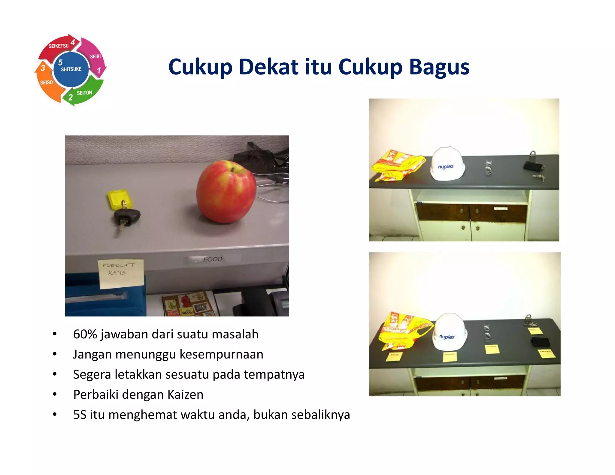 Cukup Dekat itu Cukup Bagus
• 60% jawaban dari suatu masalah
• Jangan menunggu kesempurnaan
• Segera letakkan sesuatu pada tempatnya
• Perbaiki dengan Kaizen
• 5S itu menghemat waktu anda, bukan sebaliknya
 