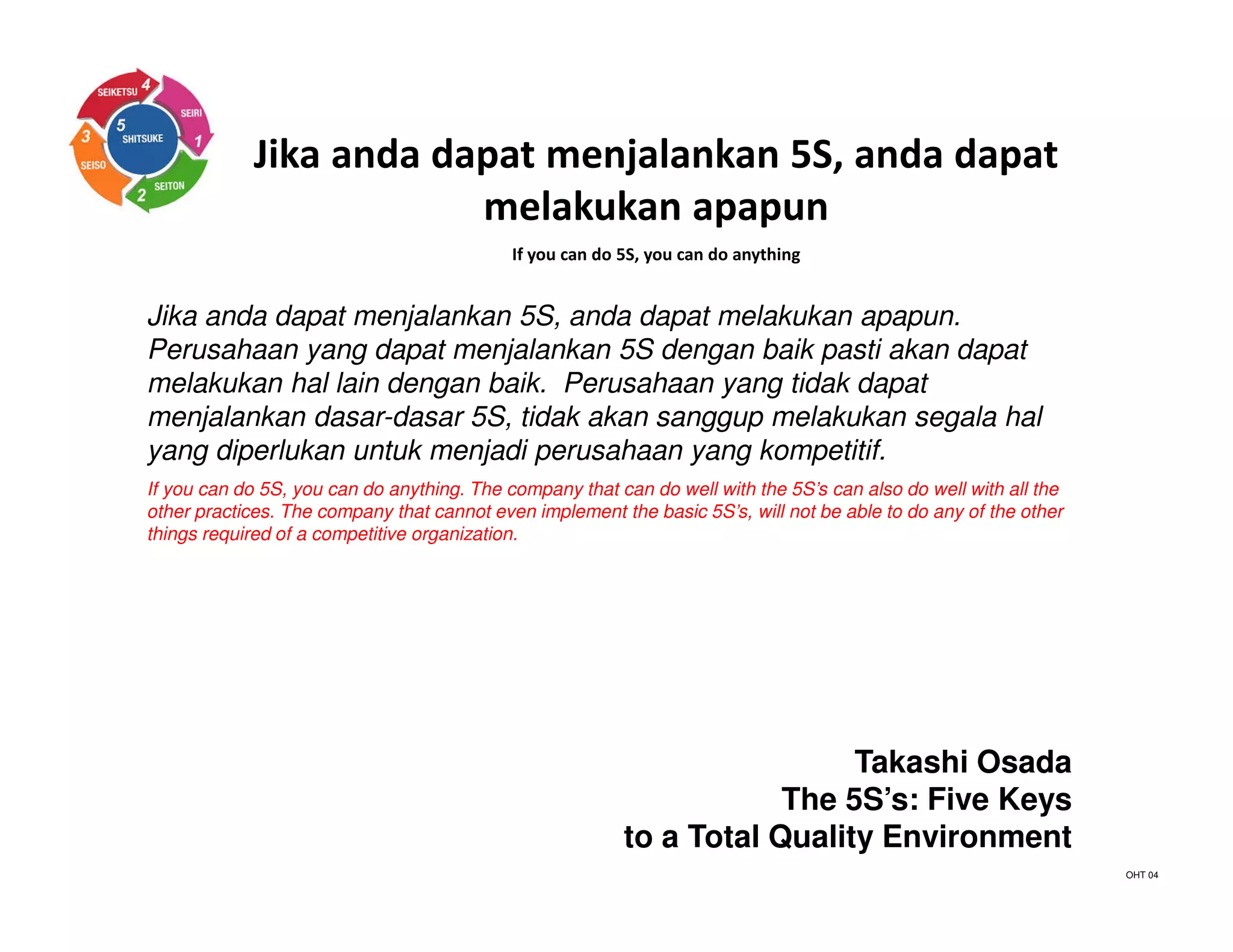Jika anda dapat menjalankan 5S, anda dapat
melakukan apapun
If you can do 5S, you can do anything
Jika anda dapat menjalankan 5S, anda dapat melakukan apapun.
Perusahaan yang dapat menjalankan 5S dengan baik pasti akan dapat
melakukan hal lain dengan baik. Perusahaan yang tidak dapat
menjalankan dasar-dasar 5S, tidak akan sanggup melakukan segala hal
yang diperlukan untuk menjadi perusahaan yang kompetitif.
If you can do 5S, you can do anything. The company that can do well with the 5S’s can also do well with all the
other practices. The company that cannot even implement the basic 5S’s, will not be able to do any of the other
things required of a competitive organization.
Takashi Osada
The 5S’s: Five Keys
to a Total Quality Environment
OHT 04
 