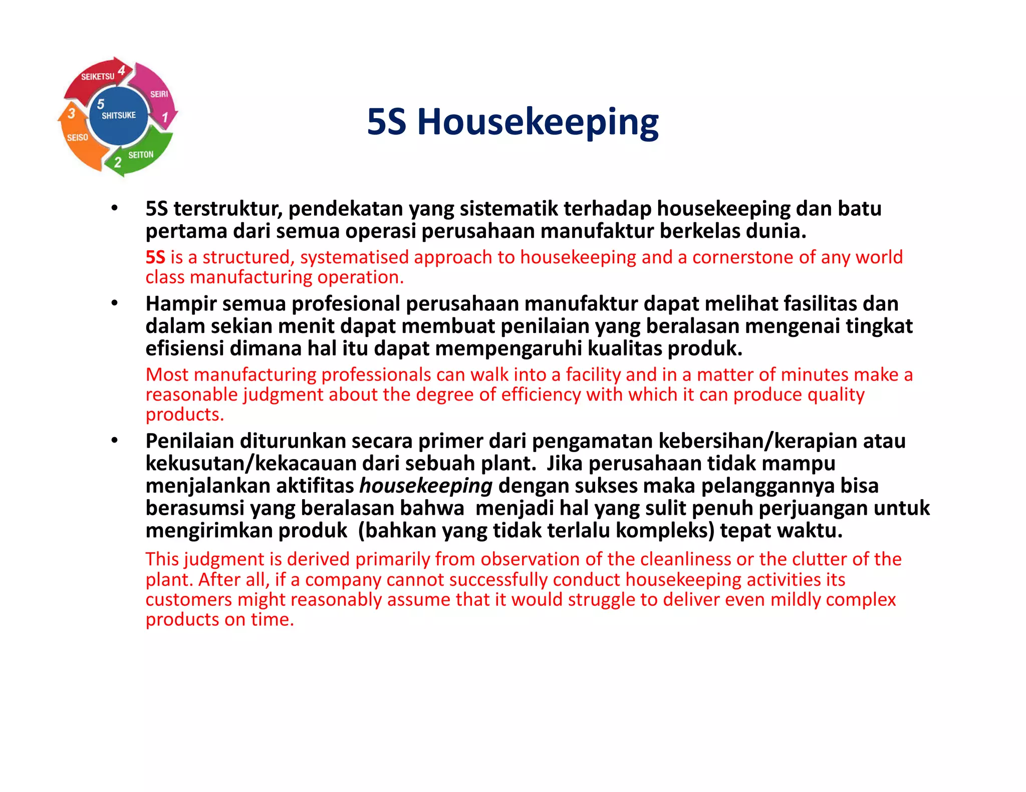 5S Housekeeping
• 5S terstruktur, pendekatan yang sistematik terhadap housekeeping dan batu
pertama dari semua operasi perusahaan manufaktur berkelas dunia.
5S is a structured, systematised approach to housekeeping and a cornerstone of any world
class manufacturing operation.
• Hampir semua profesional perusahaan manufaktur dapat melihat fasilitas dan
dalam sekian menit dapat membuat penilaian yang beralasan mengenai tingkat
efisiensi dimana hal itu dapat mempengaruhi kualitas produk.
Most manufacturing professionals can walk into a facility and in a matter of minutes make a
reasonable judgment about the degree of efficiency with which it can produce quality
products.
• Penilaian diturunkan secara primer dari pengamatan kebersihan/kerapian atau
kekusutan/kekacauan dari sebuah plant. Jika perusahaan tidak mampu
menjalankan aktifitas housekeeping dengan sukses maka pelanggannya bisa
berasumsi yang beralasan bahwa menjadi hal yang sulit penuh perjuangan untuk
mengirimkan produk (bahkan yang tidak terlalu kompleks) tepat waktu.
This judgment is derived primarily from observation of the cleanliness or the clutter of the
plant. After all, if a company cannot successfully conduct housekeeping activities its
customers might reasonably assume that it would struggle to deliver even mildly complex
products on time.
 