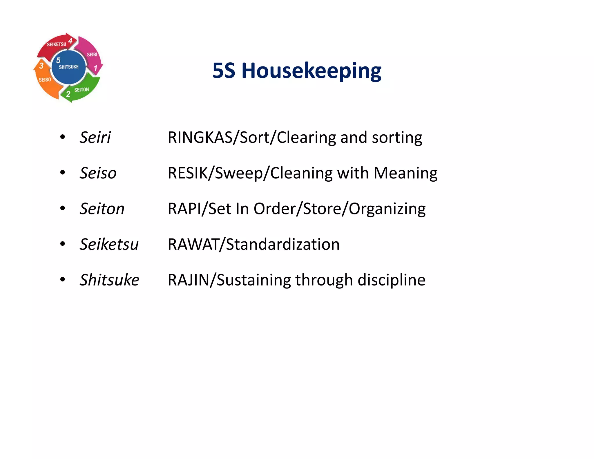 5S Housekeeping
• Seiri RINGKAS/Sort/Clearing and sorting
• Seiso RESIK/Sweep/Cleaning with Meaning
• Seiton RAPI/Set In Order/Store/Organizing
• Seiketsu RAWAT/Standardization
• Shitsuke RAJIN/Sustaining through discipline
 