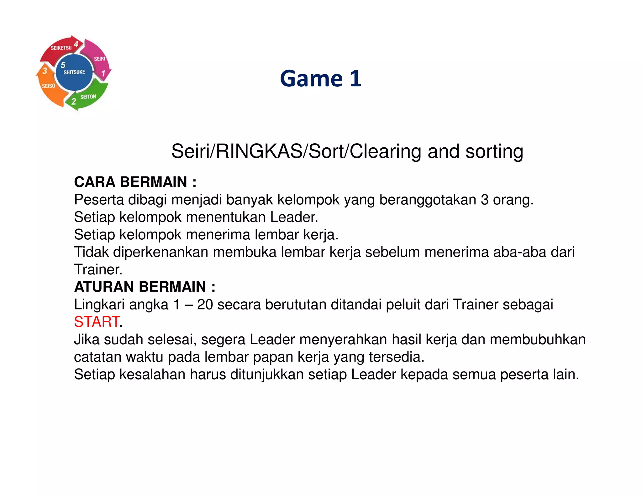 Game 1
Seiri/RINGKAS/Sort/Clearing and sorting
CARA BERMAIN :
Peserta dibagi menjadi banyak kelompok yang beranggotakan 3 orang.
Setiap kelompok menentukan Leader.
Setiap kelompok menerima lembar kerja.
Tidak diperkenankan membuka lembar kerja sebelum menerima aba-aba dari
Trainer.
ATURAN BERMAIN :
Lingkari angka 1 – 20 secara berututan ditandai peluit dari Trainer sebagai
START.
Jika sudah selesai, segera Leader menyerahkan hasil kerja dan membubuhkan
catatan waktu pada lembar papan kerja yang tersedia.
Setiap kesalahan harus ditunjukkan setiap Leader kepada semua peserta lain.
 