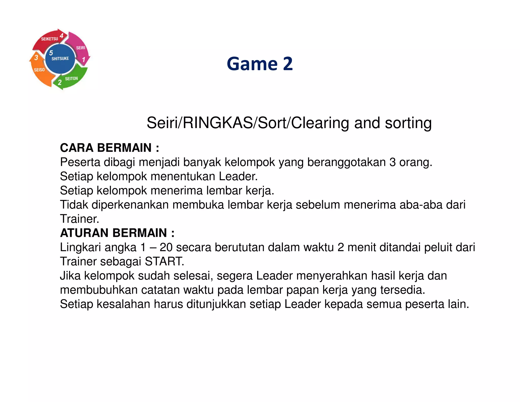 Game 2
Seiri/RINGKAS/Sort/Clearing and sorting
CARA BERMAIN :
Peserta dibagi menjadi banyak kelompok yang beranggotakan 3 orang.
Setiap kelompok menentukan Leader.
Setiap kelompok menerima lembar kerja.
Tidak diperkenankan membuka lembar kerja sebelum menerima aba-aba dari
Trainer.
ATURAN BERMAIN :
Lingkari angka 1 – 20 secara berututan dalam waktu 2 menit ditandai peluit dari
Trainer sebagai START.
Jika kelompok sudah selesai, segera Leader menyerahkan hasil kerja dan
membubuhkan catatan waktu pada lembar papan kerja yang tersedia.
Setiap kesalahan harus ditunjukkan setiap Leader kepada semua peserta lain.
 