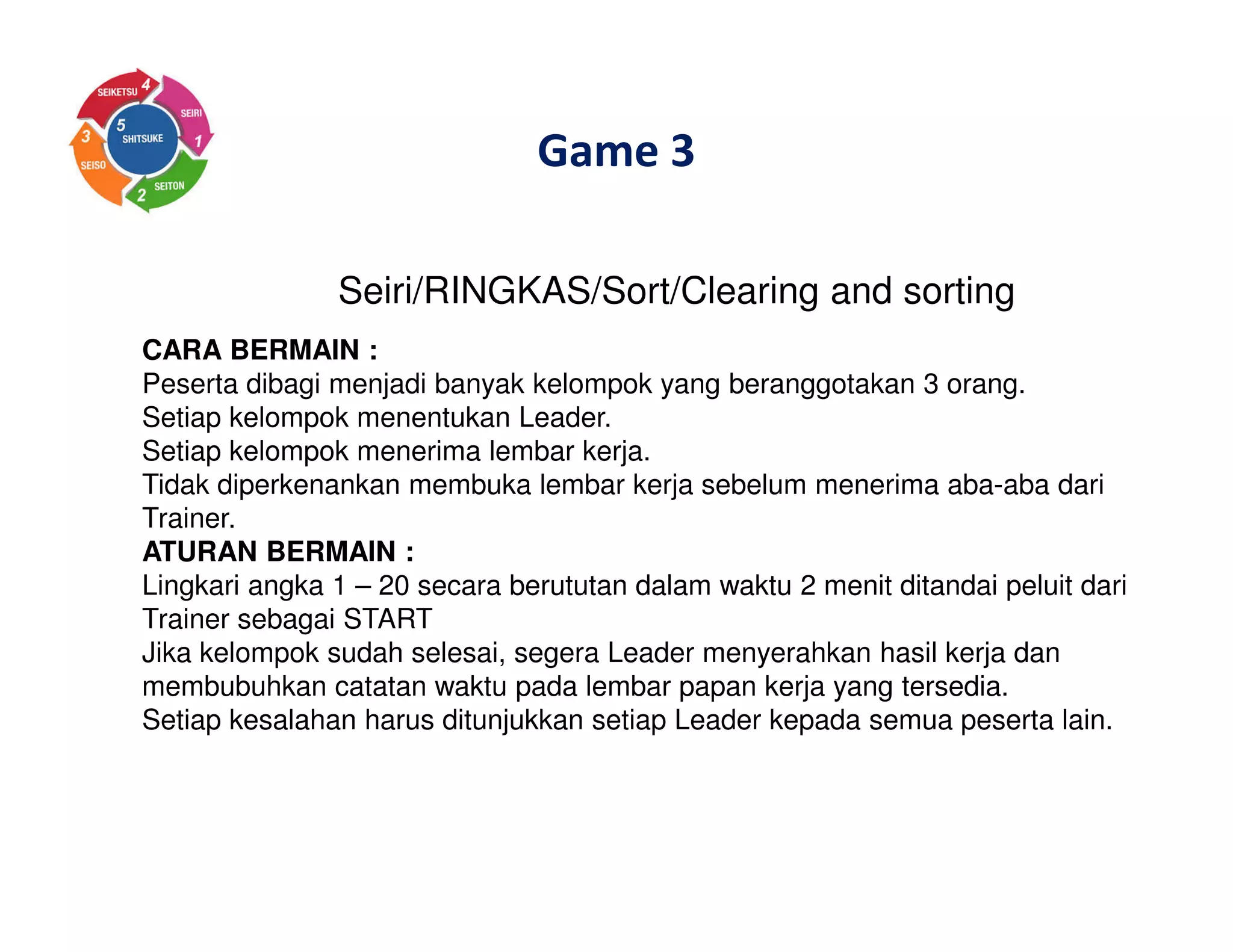 Game 3
Seiri/RINGKAS/Sort/Clearing and sorting
CARA BERMAIN :
Peserta dibagi menjadi banyak kelompok yang beranggotakan 3 orang.
Setiap kelompok menentukan Leader.
Setiap kelompok menerima lembar kerja.
Tidak diperkenankan membuka lembar kerja sebelum menerima aba-aba dari
Trainer.
ATURAN BERMAIN :
Lingkari angka 1 – 20 secara berututan dalam waktu 2 menit ditandai peluit dari
Trainer sebagai START
Jika kelompok sudah selesai, segera Leader menyerahkan hasil kerja dan
membubuhkan catatan waktu pada lembar papan kerja yang tersedia.
Setiap kesalahan harus ditunjukkan setiap Leader kepada semua peserta lain.
 