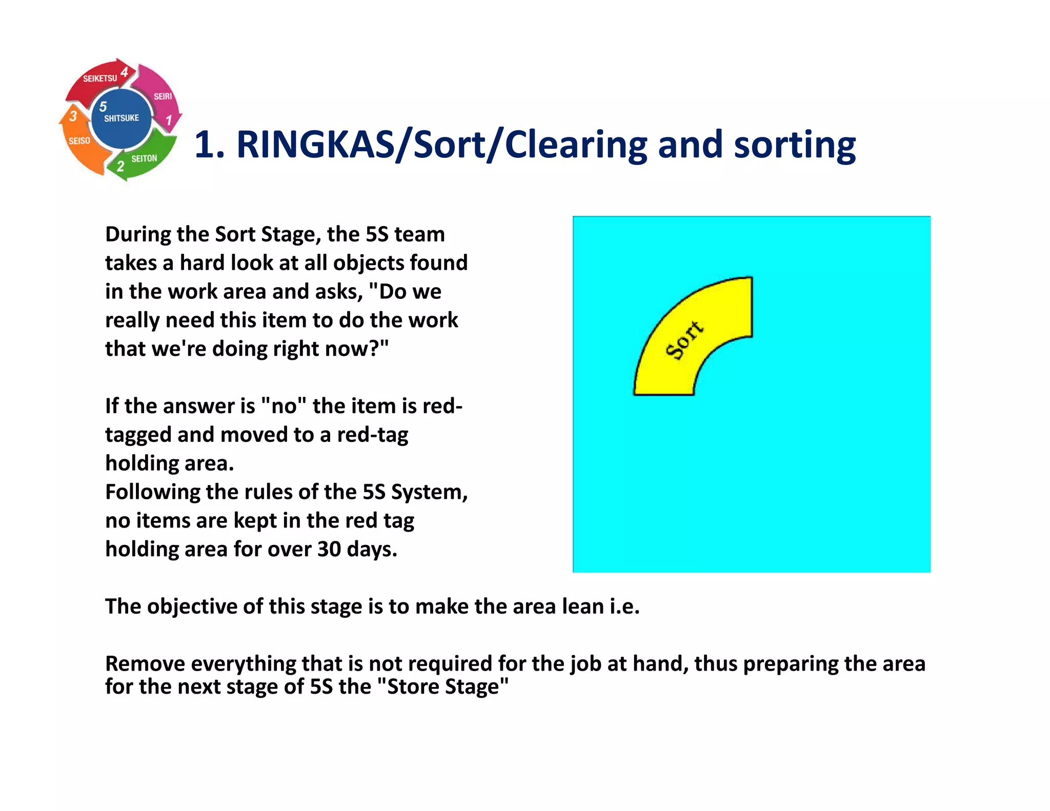 1. RINGKAS/Sort/Clearing and sorting
During the Sort Stage, the 5S team
takes a hard look at all objects found
in the work area and asks, "Do we
really need this item to do the work
that we're doing right now?"
If the answer is "no" the item is red-
tagged and moved to a red-tag
holding area.
Following the rules of the 5S System,
no items are kept in the red tag
holding area for over 30 days.
The objective of this stage is to make the area lean i.e.
Remove everything that is not required for the job at hand, thus preparing the area
for the next stage of 5S the "Store Stage"
 
