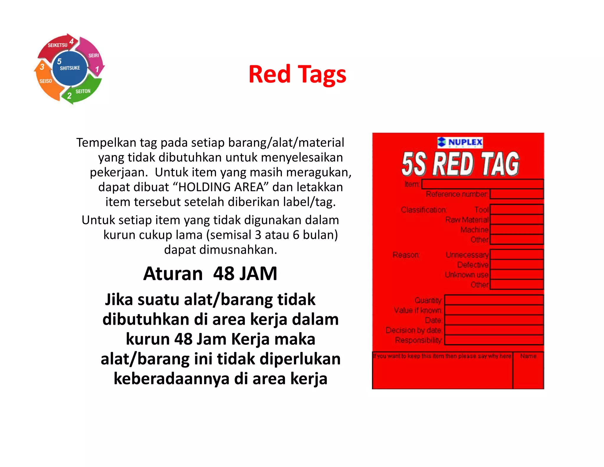 Red Tags
Tempelkan tag pada setiap barang/alat/material
yang tidak dibutuhkan untuk menyelesaikan
pekerjaan. Untuk item yang masih meragukan,
dapat dibuat “HOLDING AREA” dan letakkan
item tersebut setelah diberikan label/tag.
Untuk setiap item yang tidak digunakan dalam
kurun cukup lama (semisal 3 atau 6 bulan)
dapat dimusnahkan.
Aturan 48 JAM
Jika suatu alat/barang tidak
dibutuhkan di area kerja dalam
kurun 48 Jam Kerja maka
alat/barang ini tidak diperlukan
keberadaannya di area kerja
 