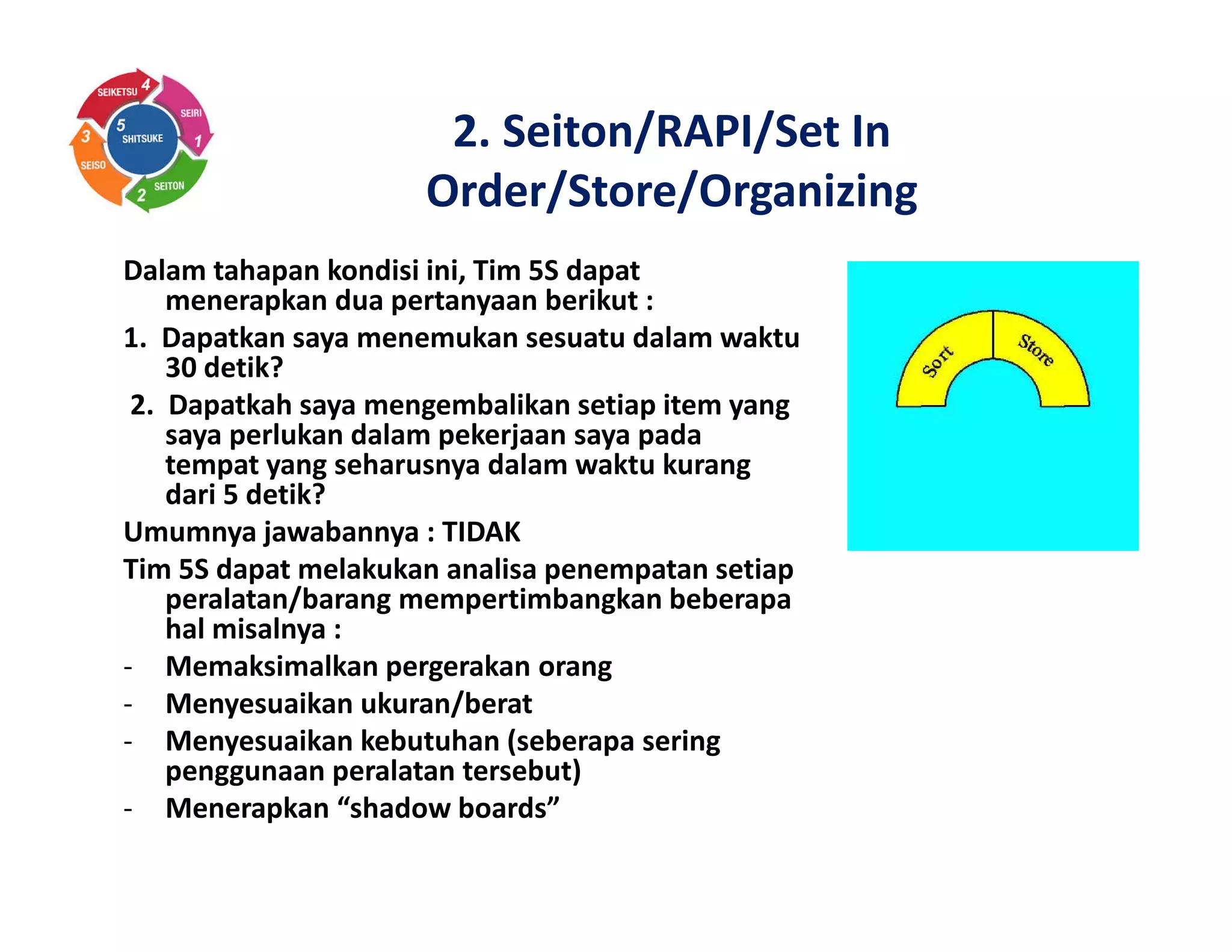 Dalam tahapan kondisi ini, Tim 5S dapat
menerapkan dua pertanyaan berikut :
1. Dapatkan saya menemukan sesuatu dalam waktu
30 detik?
2. Dapatkah saya mengembalikan setiap item yang
saya perlukan dalam pekerjaan saya pada
tempat yang seharusnya dalam waktu kurang
dari 5 detik?
Umumnya jawabannya : TIDAK
Tim 5S dapat melakukan analisa penempatan setiap
peralatan/barang mempertimbangkan beberapa
hal misalnya :
- Memaksimalkan pergerakan orang
- Menyesuaikan ukuran/berat
- Menyesuaikan kebutuhan (seberapa sering
penggunaan peralatan tersebut)
- Menerapkan “shadow boards”
2. Seiton/RAPI/Set In
Order/Store/Organizing
 