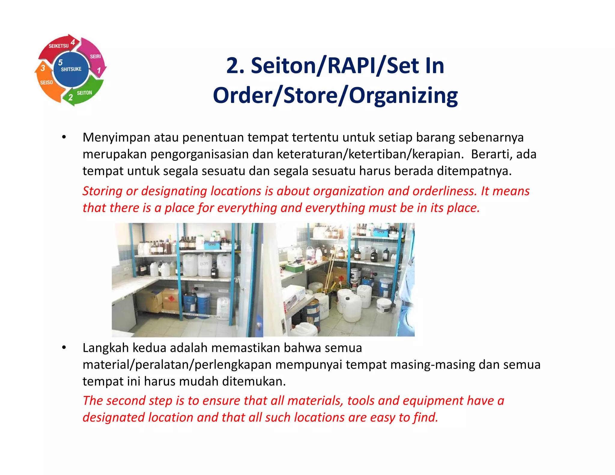 2. Seiton/RAPI/Set In
Order/Store/Organizing
• Menyimpan atau penentuan tempat tertentu untuk setiap barang sebenarnya
merupakan pengorganisasian dan keteraturan/ketertiban/kerapian. Berarti, ada
tempat untuk segala sesuatu dan segala sesuatu harus berada ditempatnya.
Storing or designating locations is about organization and orderliness. It means
that there is a place for everything and everything must be in its place.
• Langkah kedua adalah memastikan bahwa semua
material/peralatan/perlengkapan mempunyai tempat masing-masing dan semua
tempat ini harus mudah ditemukan.
The second step is to ensure that all materials, tools and equipment have a
designated location and that all such locations are easy to find.
 