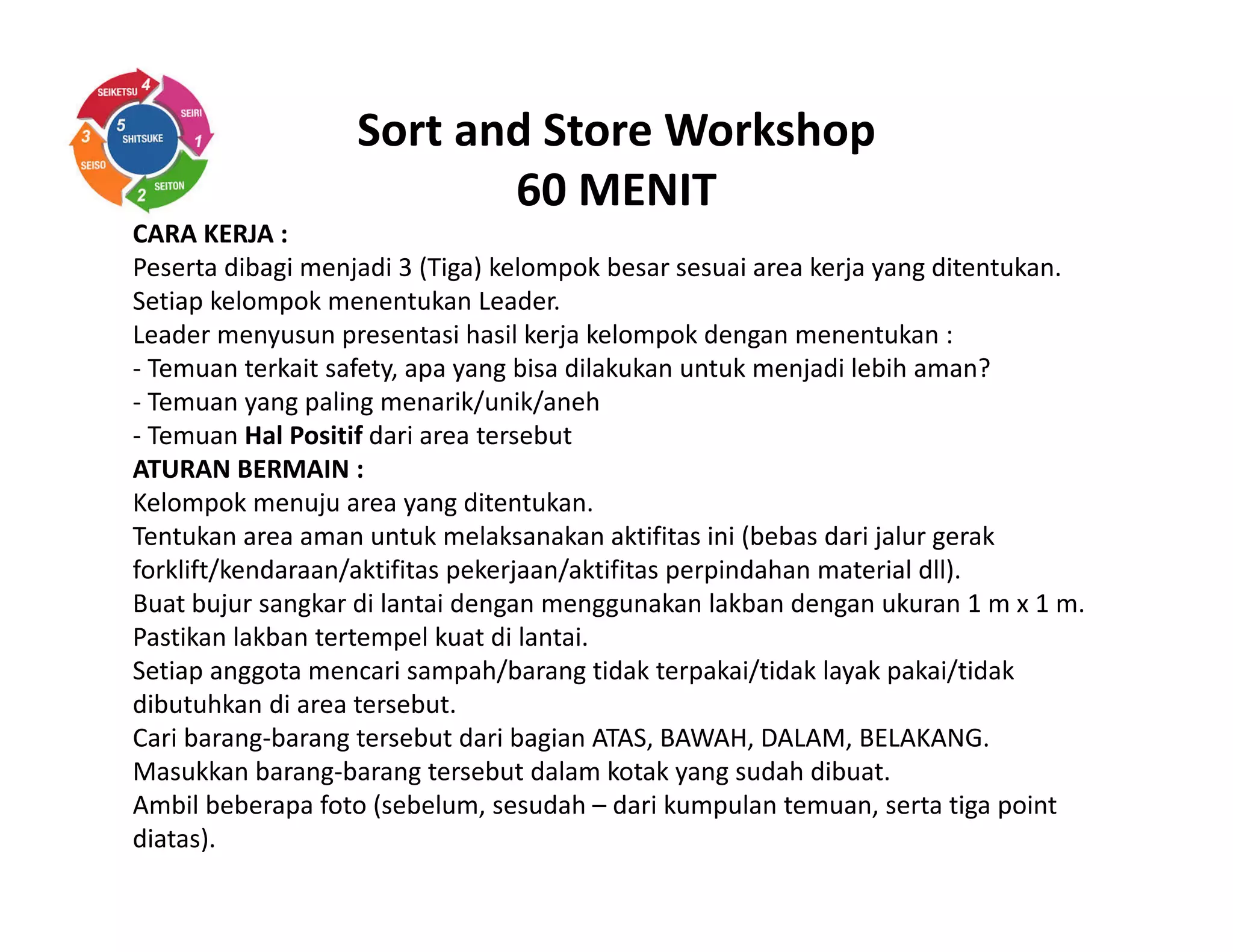 Sort and Store Workshop
60 MENIT
CARA KERJA :
Peserta dibagi menjadi 3 (Tiga) kelompok besar sesuai area kerja yang ditentukan.
Setiap kelompok menentukan Leader.
Leader menyusun presentasi hasil kerja kelompok dengan menentukan :
- Temuan terkait safety, apa yang bisa dilakukan untuk menjadi lebih aman?
- Temuan yang paling menarik/unik/aneh
- Temuan Hal Positif dari area tersebut
ATURAN BERMAIN :
Kelompok menuju area yang ditentukan.
Tentukan area aman untuk melaksanakan aktifitas ini (bebas dari jalur gerak
forklift/kendaraan/aktifitas pekerjaan/aktifitas perpindahan material dll).
Buat bujur sangkar di lantai dengan menggunakan lakban dengan ukuran 1 m x 1 m.
Pastikan lakban tertempel kuat di lantai.
Setiap anggota mencari sampah/barang tidak terpakai/tidak layak pakai/tidak
dibutuhkan di area tersebut.
Cari barang-barang tersebut dari bagian ATAS, BAWAH, DALAM, BELAKANG.
Masukkan barang-barang tersebut dalam kotak yang sudah dibuat.
Ambil beberapa foto (sebelum, sesudah – dari kumpulan temuan, serta tiga point
diatas).
 
