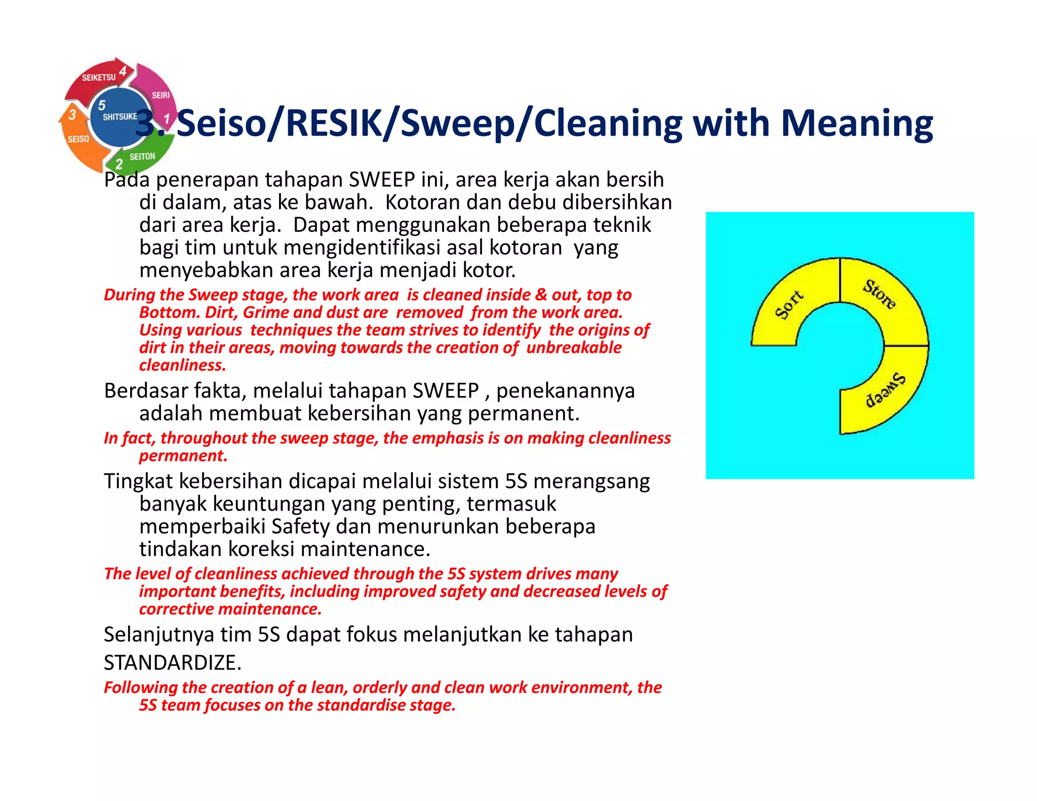Pada penerapan tahapan SWEEP ini, area kerja akan bersih
di dalam, atas ke bawah. Kotoran dan debu dibersihkan
dari area kerja. Dapat menggunakan beberapa teknik
bagi tim untuk mengidentifikasi asal kotoran yang
menyebabkan area kerja menjadi kotor.
During the Sweep stage, the work area is cleaned inside & out, top to
Bottom. Dirt, Grime and dust are removed from the work area.
Using various techniques the team strives to identify the origins of
dirt in their areas, moving towards the creation of unbreakable
cleanliness.
Berdasar fakta, melalui tahapan SWEEP , penekanannya
adalah membuat kebersihan yang permanent.
In fact, throughout the sweep stage, the emphasis is on making cleanliness
permanent.
Tingkat kebersihan dicapai melalui sistem 5S merangsang
banyak keuntungan yang penting, termasuk
memperbaiki Safety dan menurunkan beberapa
tindakan koreksi maintenance.
The level of cleanliness achieved through the 5S system drives many
important benefits, including improved safety and decreased levels of
corrective maintenance.
Selanjutnya tim 5S dapat fokus melanjutkan ke tahapan
STANDARDIZE.
Following the creation of a lean, orderly and clean work environment, the
5S team focuses on the standardise stage.
3. Seiso/RESIK/Sweep/Cleaning with Meaning
 