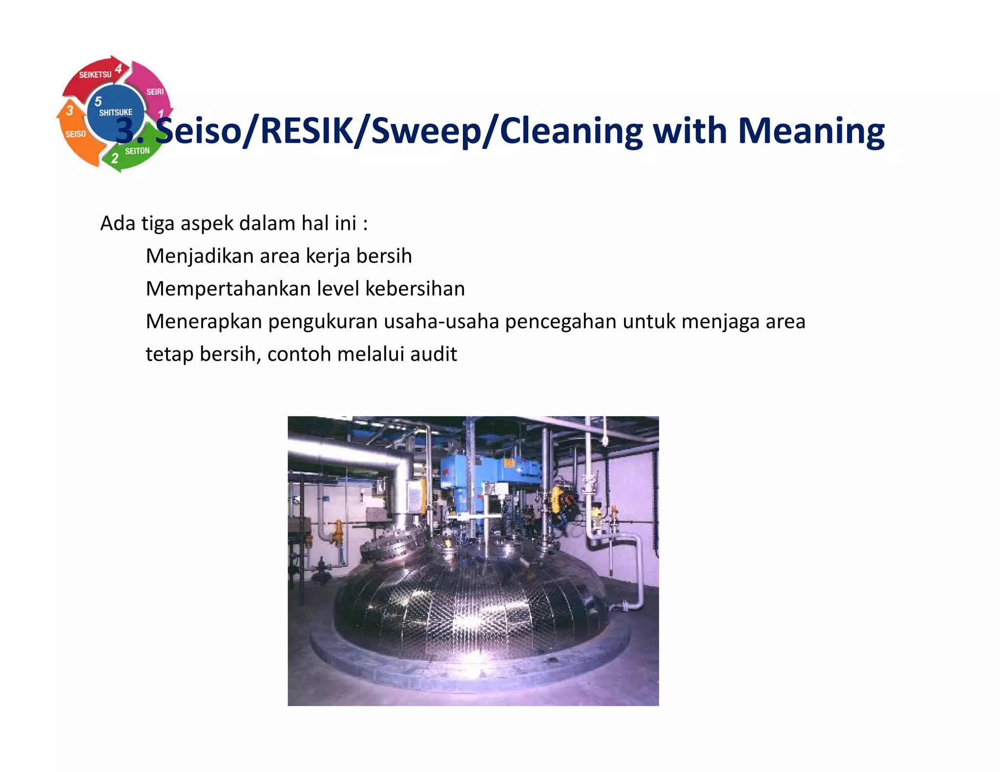 3. Seiso/RESIK/Sweep/Cleaning with Meaning
Ada tiga aspek dalam hal ini :
Menjadikan area kerja bersih
Mempertahankan level kebersihan
Menerapkan pengukuran usaha-usaha pencegahan untuk menjaga area
tetap bersih, contoh melalui audit
 