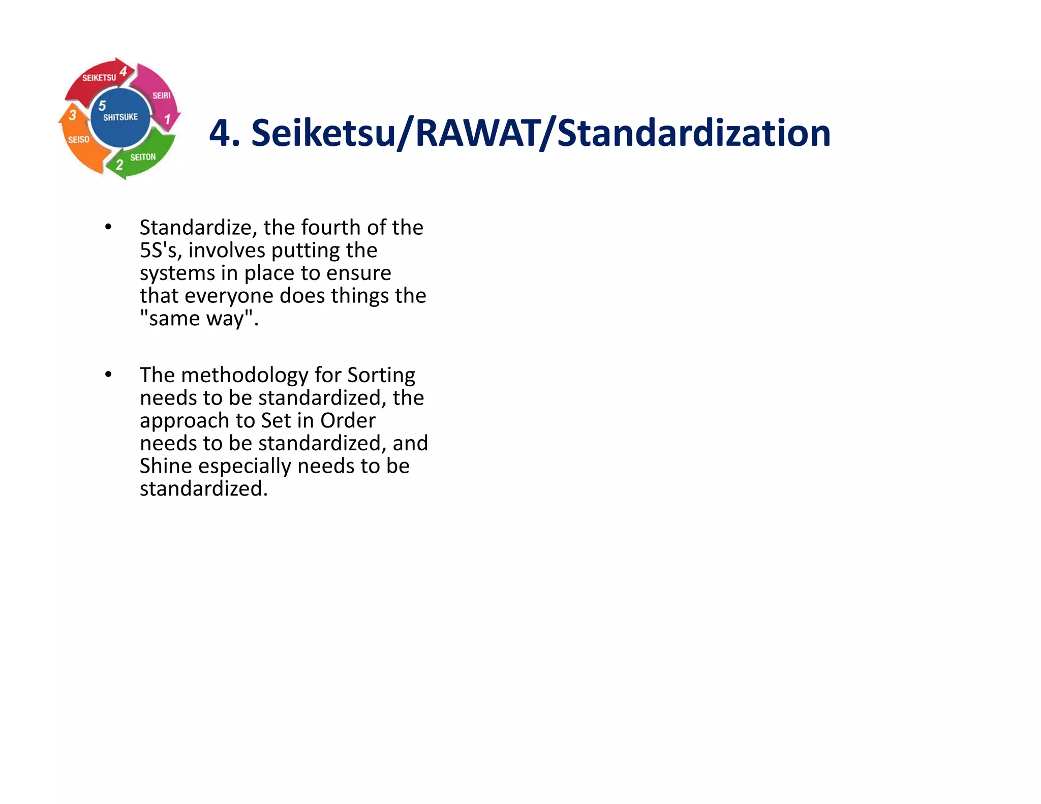 4. Seiketsu/RAWAT/Standardization
• Standardize, the fourth of the
5S's, involves putting the
systems in place to ensure
that everyone does things the
"same way".
• The methodology for Sorting
needs to be standardized, the
approach to Set in Order
needs to be standardized, and
Shine especially needs to be
standardized.
 