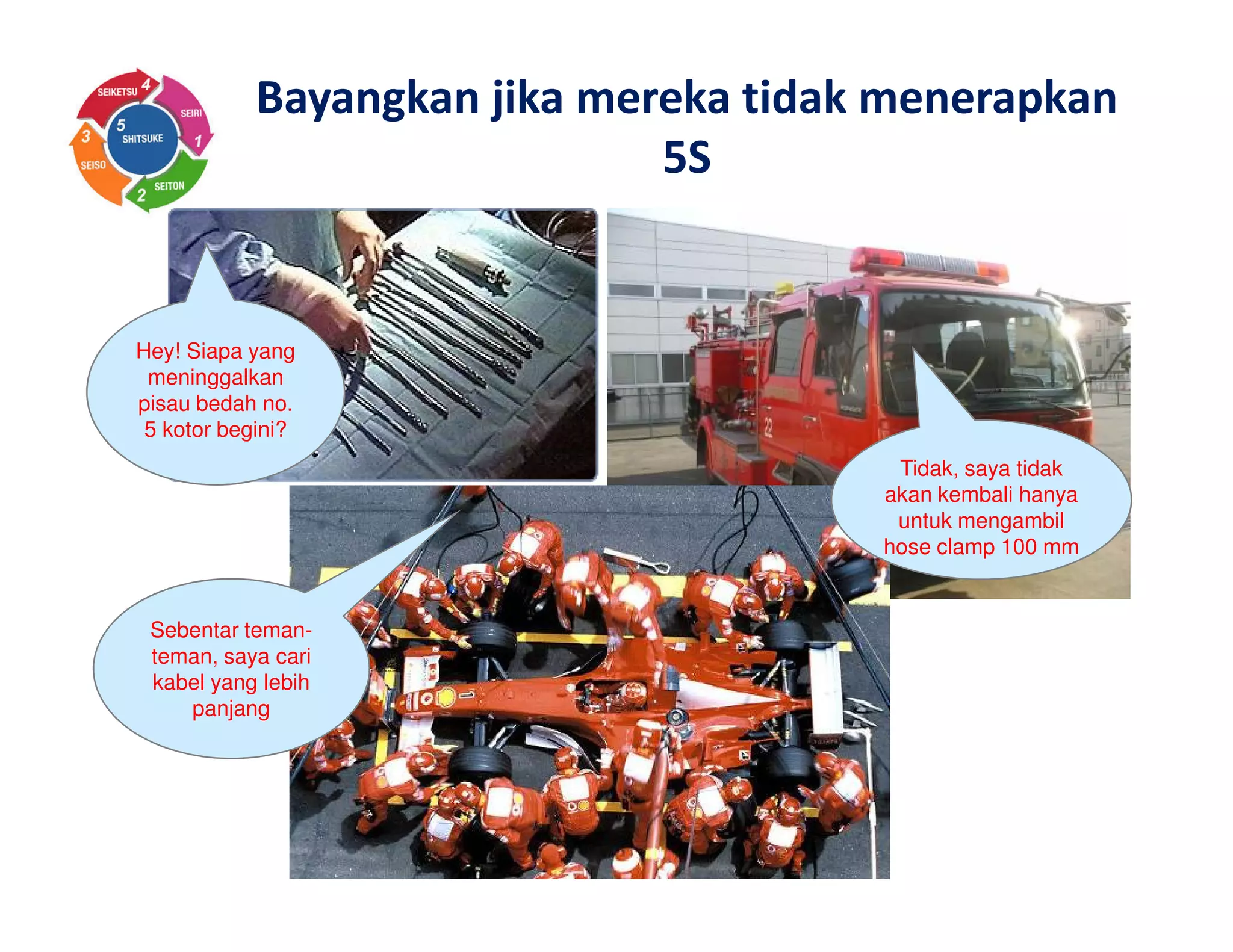 Hey! Siapa yang
meninggalkan
pisau bedah no.
5 kotor begini?
Tidak, saya tidak
akan kembali hanya
untuk mengambil
hose clamp 100 mm
Sebentar teman-
teman, saya cari
kabel yang lebih
panjang
Bayangkan jika mereka tidak menerapkan
5S
 