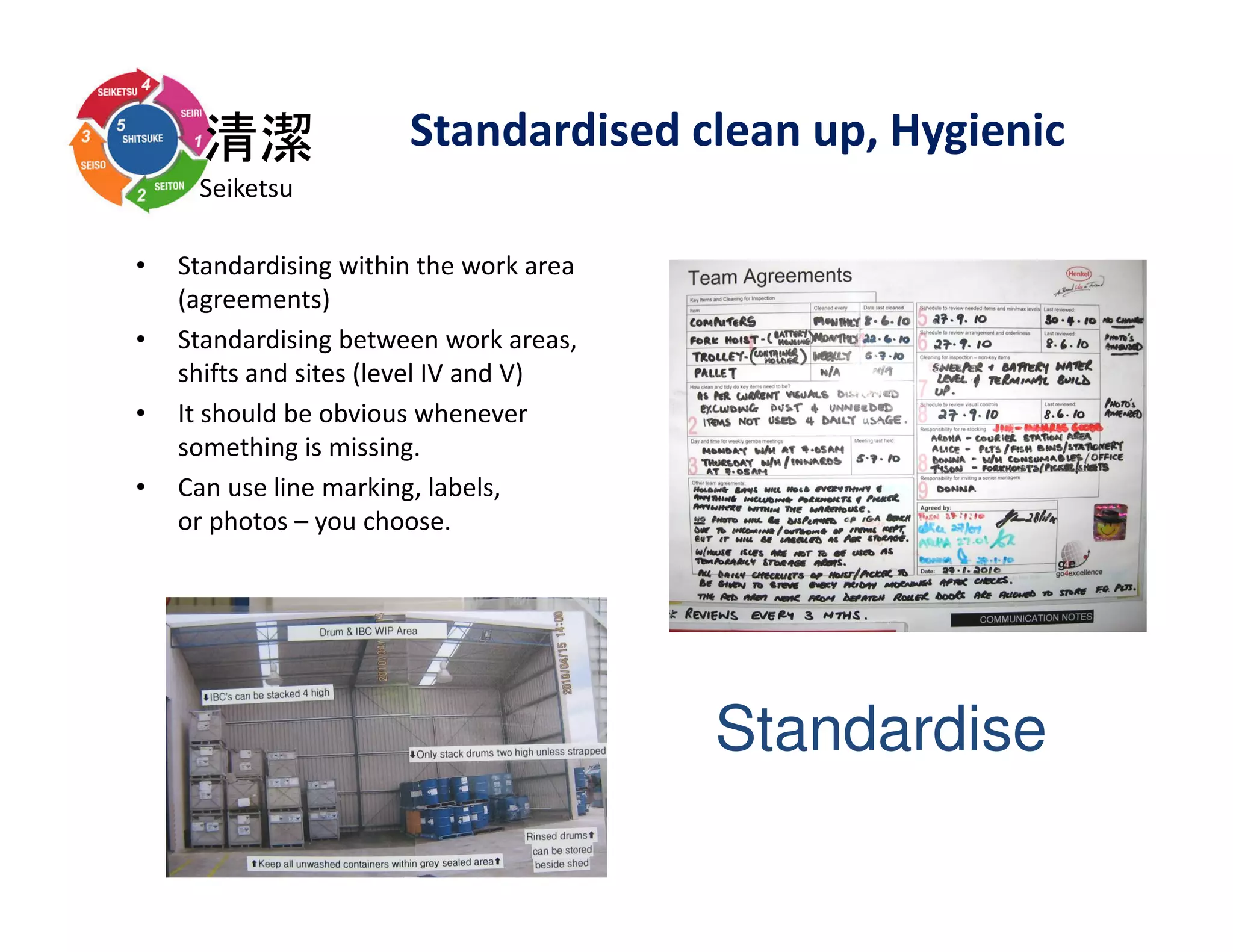 清潔
Seiketsu
• Standardising within the work area
(agreements)
• Standardising between work areas,
shifts and sites (level IV and V)
• It should be obvious whenever
something is missing.
• Can use line marking, labels,
or photos – you choose.
Standardise
Standardised clean up, Hygienic
 