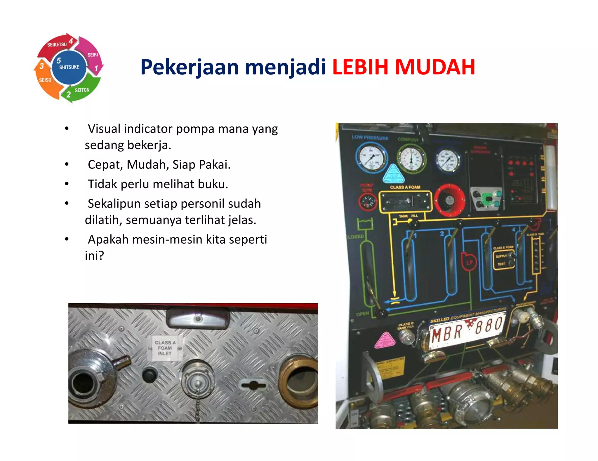 Pekerjaan menjadi LEBIH MUDAH
• Visual indicator pompa mana yang
sedang bekerja.
• Cepat, Mudah, Siap Pakai.
• Tidak perlu melihat buku.
• Sekalipun setiap personil sudah
dilatih, semuanya terlihat jelas.
• Apakah mesin-mesin kita seperti
ini?
 