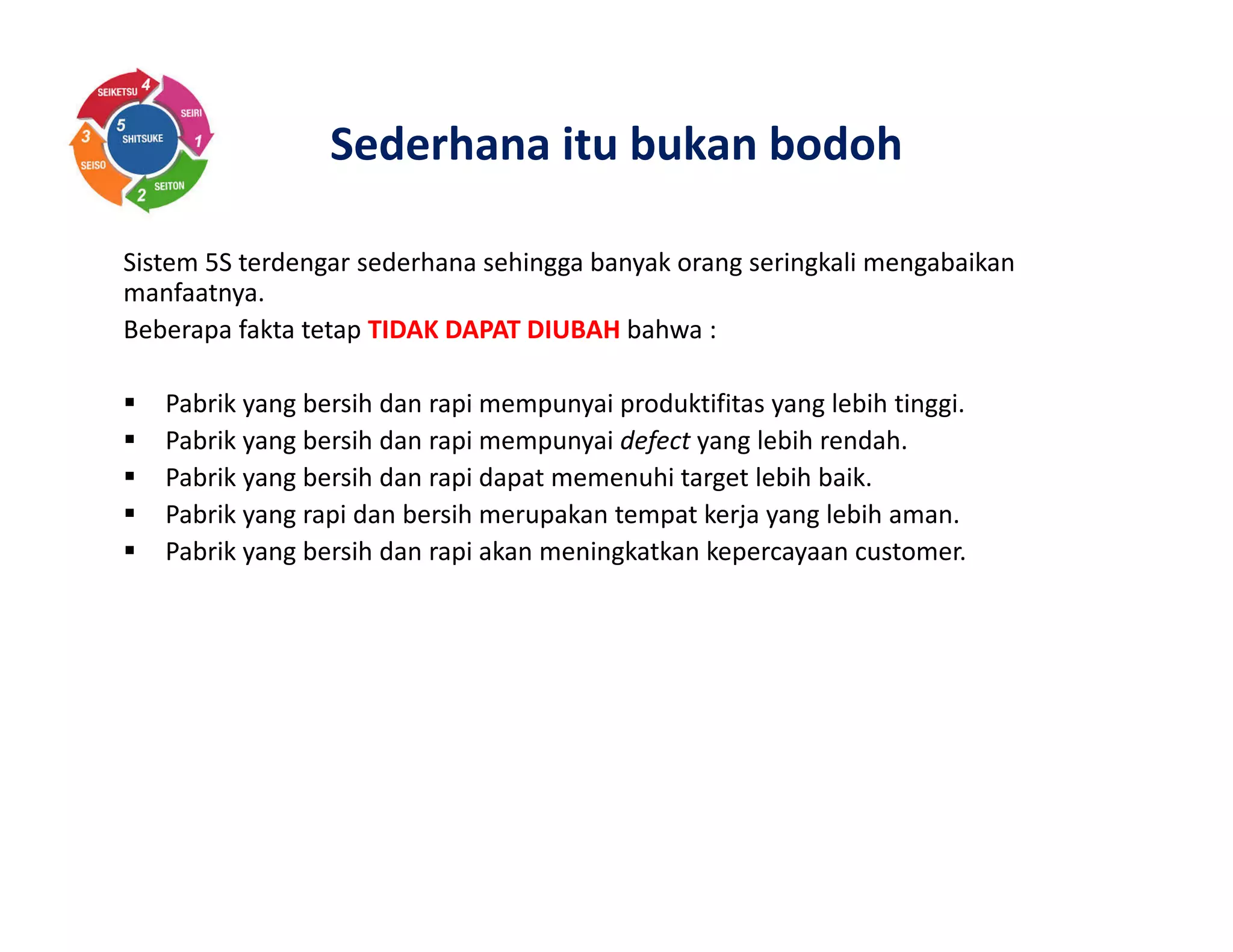 Sederhana itu bukan bodoh
Sistem 5S terdengar sederhana sehingga banyak orang seringkali mengabaikan
manfaatnya.
Beberapa fakta tetap TIDAK DAPAT DIUBAH bahwa :
Pabrik yang bersih dan rapi mempunyai produktifitas yang lebih tinggi.
Pabrik yang bersih dan rapi mempunyai defect yang lebih rendah.
Pabrik yang bersih dan rapi dapat memenuhi target lebih baik.
Pabrik yang rapi dan bersih merupakan tempat kerja yang lebih aman.
Pabrik yang bersih dan rapi akan meningkatkan kepercayaan customer.
 