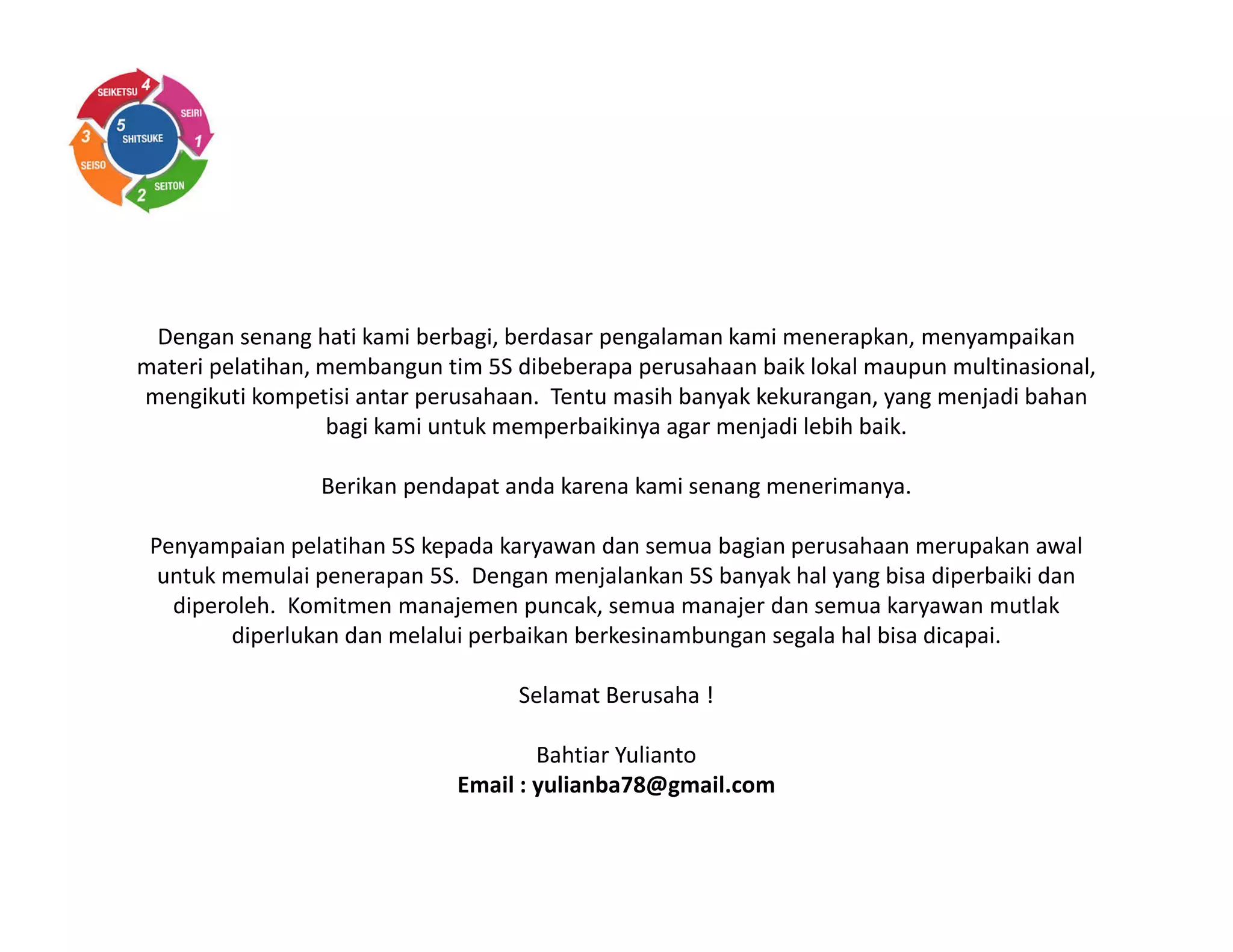 Dengan senang hati kami berbagi, berdasar pengalaman kami menerapkan, menyampaikan
materi pelatihan, membangun tim 5S dibeberapa perusahaan baik lokal maupun multinasional,
mengikuti kompetisi antar perusahaan. Tentu masih banyak kekurangan, yang menjadi bahan
bagi kami untuk memperbaikinya agar menjadi lebih baik.
Berikan pendapat anda karena kami senang menerimanya.
Penyampaian pelatihan 5S kepada karyawan dan semua bagian perusahaan merupakan awal
untuk memulai penerapan 5S. Dengan menjalankan 5S banyak hal yang bisa diperbaiki dan
diperoleh. Komitmen manajemen puncak, semua manajer dan semua karyawan mutlak
diperlukan dan melalui perbaikan berkesinambungan segala hal bisa dicapai.
Selamat Berusaha !
Bahtiar Yulianto
Email : yulianba78@gmail.com
 