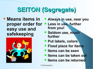 SEITON (Segregate)
 Means

items in
proper order for
easy use and
safekeeping

 Always

in use, near you
 Less in use, further
from you!
 Seldom use, much
further
 Put labels, colors
 Fixed place for items
 Items can be seen
 Items can be taken out
 Items can be returned

5 S Presentation

 