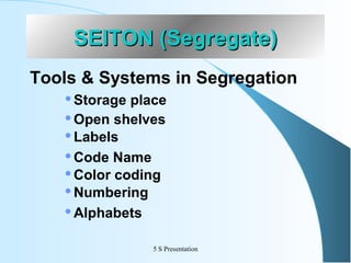 SEITON (Segregate)
Tools & Systems in Segregation
Storage place
 Open shelves
 Labels
 Code Name
 Color coding
 Numbering
 Alphabets


5 S Presentation

 
