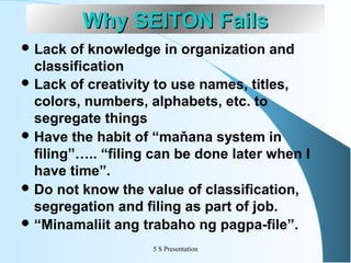 Why SEITON Fails
 Lack

of knowledge in organization and
classification
 Lack of creativity to use names, titles,
colors, numbers, alphabets, etc. to
segregate things
 Have the habit of “maňana system in
filing”….. “filing can be done later when I
have time”.
 Do not know the value of classification,
segregation and filing as part of job.
 “Minamaliit ang trabaho ng pagpa-file”.
5 S Presentation

 