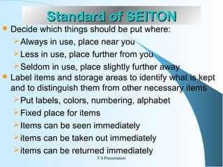  Decide

Standard of SEITON

which things should be put where:
 Always in use, place near you
 Less in use, place further from you
 Seldom in use, place slightly further away
 Label items and storage areas to identify what is kept
and to distinguish them from other necessary items
 Put labels, colors, numbering, alphabet
 Fixed place for items
 Items can be seen immediately
 items can be taken out immediately
 items can be returned immediately
5 S Presentation

 