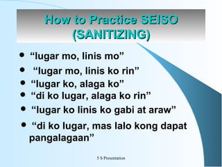 How to Practice SEISO
(SANITIZING)


“lugar mo, linis mo”

“lugar mo, linis ko rin”
 “lugar ko, alaga ko”
 “di ko lugar, alaga ko rin”
 “lugar ko linis ko gabi at araw”





“di ko lugar, mas lalo kong dapat
pangalagaan”
5 S Presentation

 