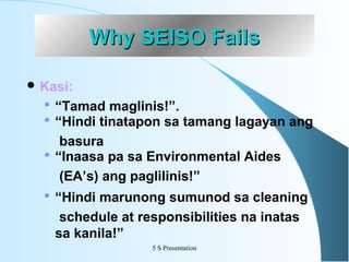 Why SEISO Fails
 Kasi:

 “Tamad maglinis!”.
 “Hindi tinatapon sa tamang lagayan ang

basura
 “Inaasa pa sa Environmental Aides
(EA’s) ang paglilinis!”
 “Hindi marunong sumunod sa cleaning

schedule at responsibilities na inatas
sa kanila!”
5 S Presentation

 