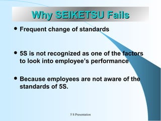 Why SEIKETSU Fails
 Frequent

change of standards

 5S

is not recognized as one of the factors
to look into employee’s performance

 Because

employees are not aware of the
standards of 5S.

5 S Presentation

 