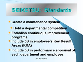 SEIKETSU: Standards
 Create

a maintenance system

 Hold

a departmental competition
 Establish continuous improvement
programs
 Include 5S in employee’s Key Result
Areas (KRA)
 Include 5S in performance appraisal of
each department and employee
5 S Presentation

 