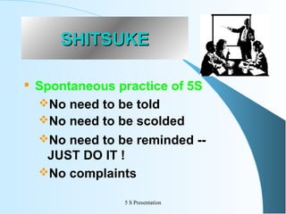 SHITSUKE


Spontaneous practice of 5S
No need to be told
No need to be scolded
No need to be reminded -JUST DO IT !
No complaints
5 S Presentation

 