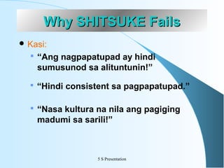Why SHITSUKE Fails
 Kasi:

 “Ang nagpapatupad ay hindi

sumusunod sa alituntunin!”
 “Hindi consistent sa pagpapatupad.”
 “Nasa kultura na nila ang pagiging

madumi sa sarili!”

5 S Presentation

 