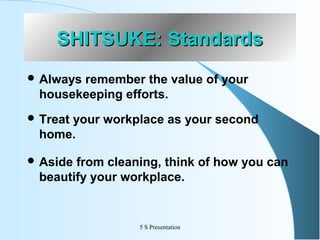 SHITSUKE: Standards
 Always

remember the value of your
housekeeping efforts.

 Treat

your workplace as your second
home.

 Aside

from cleaning, think of how you can
beautify your workplace.

5 S Presentation

 