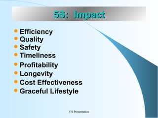 5S: Impact
 Efficiency
 Quality
 Safety
 Timeliness
 Profitability
 Longevity
 Cost

Effectiveness
 Graceful Lifestyle
5 S Presentation

 