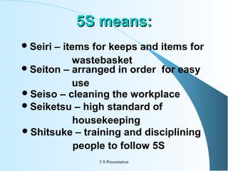 5S means:
 Seiri

– items for keeps and items for
wastebasket
 Seiton – arranged in order for easy
use
 Seiso – cleaning the workplace
 Seiketsu – high standard of
housekeeping
 Shitsuke – training and disciplining
people to follow 5S
5 S Presentation

 