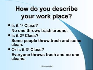 How do you describe
your work place?
 Is

it 1st Class?
No one throws trash around.
 Is it 2nd Class?
Some people throw trash and some
clean.
 Or is it 3rd Class?
Everyone throws trash and no one
cleans.
5 S Presentation

 