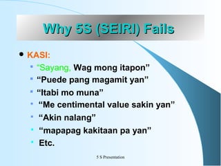 Why 5S (SEIRI) Fails
 KASI:

 “Sayang, Wag mong itapon”
 “Puede pang magamit yan”
 “Itabi mo muna”





“Me centimental value sakin yan”
“Akin nalang”
“mapapag kakitaan pa yan”
Etc.
5 S Presentation

 