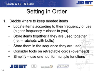 LEAN & 5S TN plant

              Setting in Order
1. Decide where to keep needed items
   – Locate items according to their frequency of use
     (higher frequency = closer to you)
   – Store items together if they are used together
     (i.e. – ratchets with bolts)
   – Store them in the sequence they are used
   – Consider tools on retractable cords (overhead)
   – Simplify – use one tool for multiple functions
 